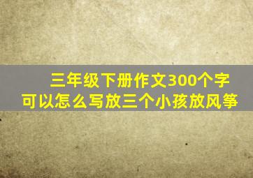 三年级下册作文300个字可以怎么写放三个小孩放风筝