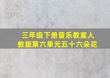 三年级下册音乐教案人教版第六单元五十六朵花