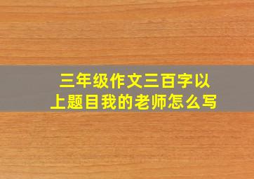 三年级作文三百字以上题目我的老师怎么写