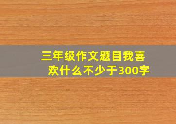 三年级作文题目我喜欢什么不少于300字