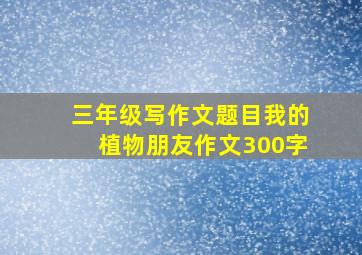 三年级写作文题目我的植物朋友作文300字