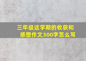 三年级这学期的收获和感想作文300字怎么写