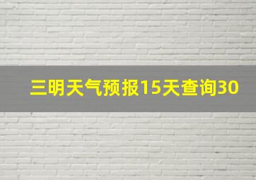 三明天气预报15天查询30