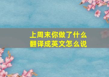 上周末你做了什么翻译成英文怎么说