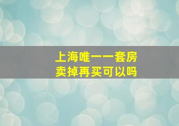 上海唯一一套房卖掉再买可以吗