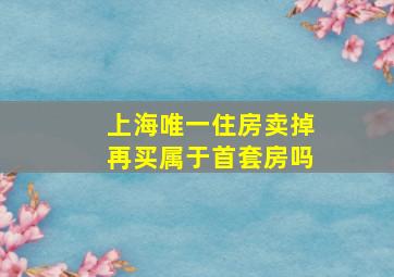 上海唯一住房卖掉再买属于首套房吗