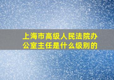 上海市高级人民法院办公室主任是什么级别的