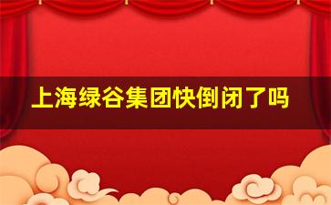 上海绿谷集团快倒闭了吗