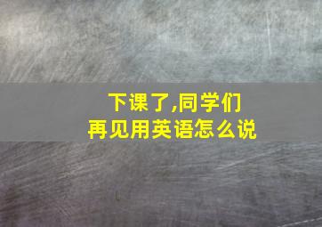 下课了,同学们再见用英语怎么说