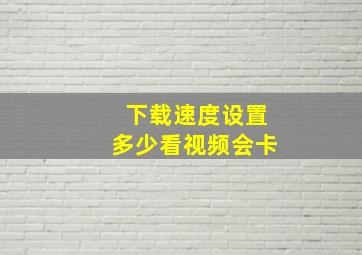 下载速度设置多少看视频会卡