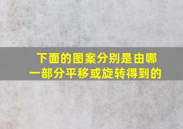 下面的图案分别是由哪一部分平移或旋转得到的