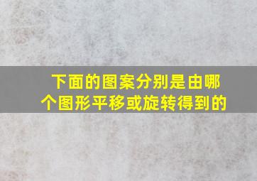 下面的图案分别是由哪个图形平移或旋转得到的