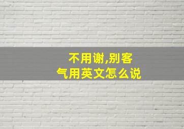 不用谢,别客气用英文怎么说