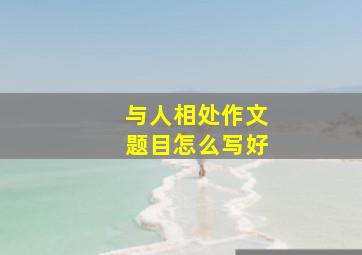 与人相处作文题目怎么写好