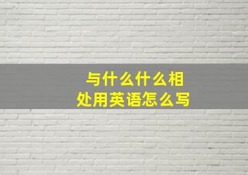 与什么什么相处用英语怎么写