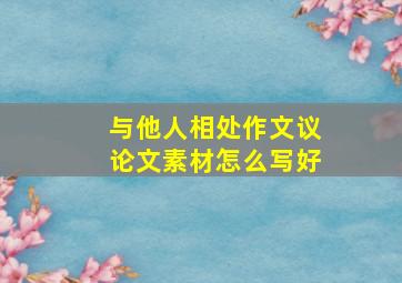 与他人相处作文议论文素材怎么写好