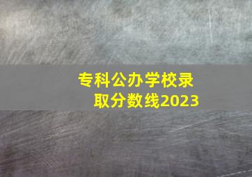 专科公办学校录取分数线2023