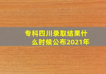 专科四川录取结果什么时候公布2021年