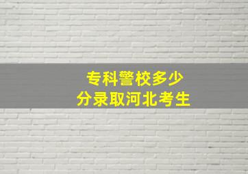 专科警校多少分录取河北考生