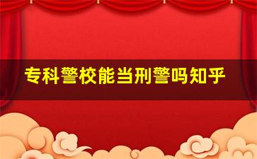 专科警校能当刑警吗知乎