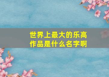 世界上最大的乐高作品是什么名字啊