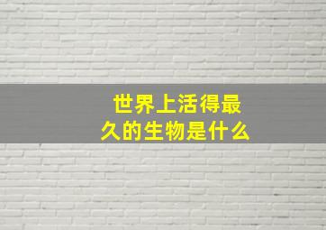 世界上活得最久的生物是什么