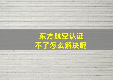 东方航空认证不了怎么解决呢