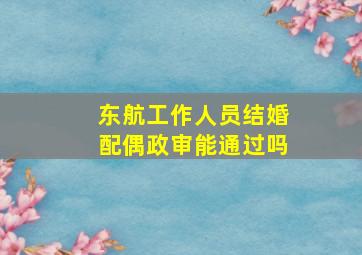 东航工作人员结婚配偶政审能通过吗