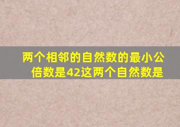 两个相邻的自然数的最小公倍数是42这两个自然数是