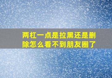 两杠一点是拉黑还是删除怎么看不到朋友圈了