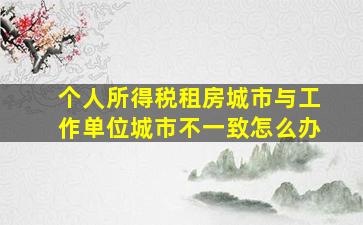 个人所得税租房城市与工作单位城市不一致怎么办