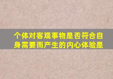 个体对客观事物是否符合自身需要而产生的内心体验是