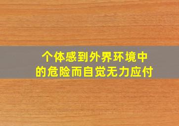 个体感到外界环境中的危险而自觉无力应付