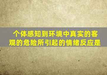 个体感知到环境中真实的客观的危险所引起的情绪反应是