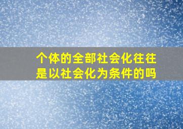 个体的全部社会化往往是以社会化为条件的吗