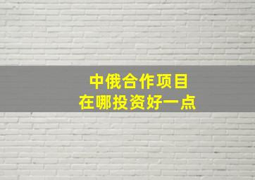 中俄合作项目在哪投资好一点