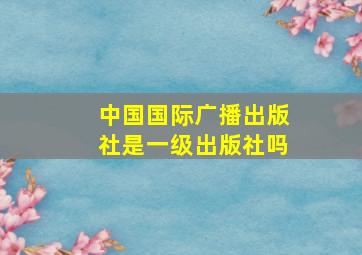 中国国际广播出版社是一级出版社吗