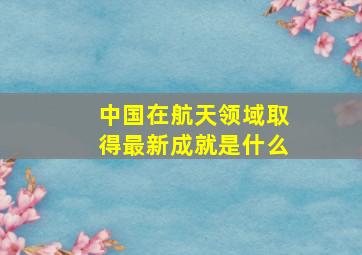 中国在航天领域取得最新成就是什么