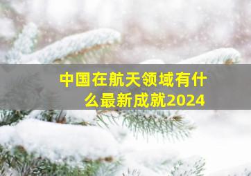 中国在航天领域有什么最新成就2024