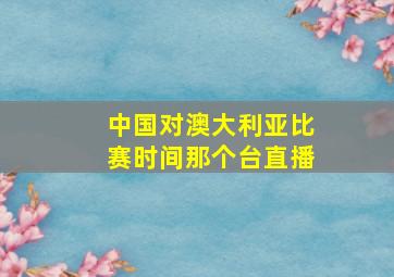 中国对澳大利亚比赛时间那个台直播