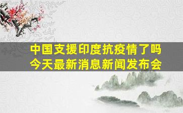 中国支援印度抗疫情了吗今天最新消息新闻发布会