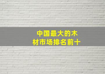 中国最大的木材市场排名前十