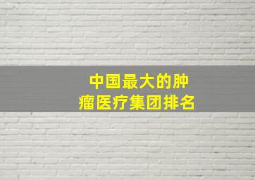 中国最大的肿瘤医疗集团排名