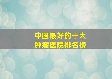 中国最好的十大肿瘤医院排名榜