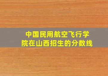 中国民用航空飞行学院在山西招生的分数线