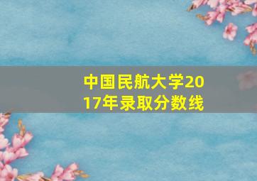 中国民航大学2017年录取分数线