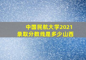 中国民航大学2021录取分数线是多少山西