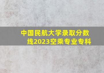 中国民航大学录取分数线2023空乘专业专科