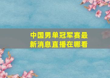 中国男单冠军赛最新消息直播在哪看