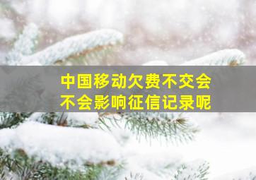 中国移动欠费不交会不会影响征信记录呢